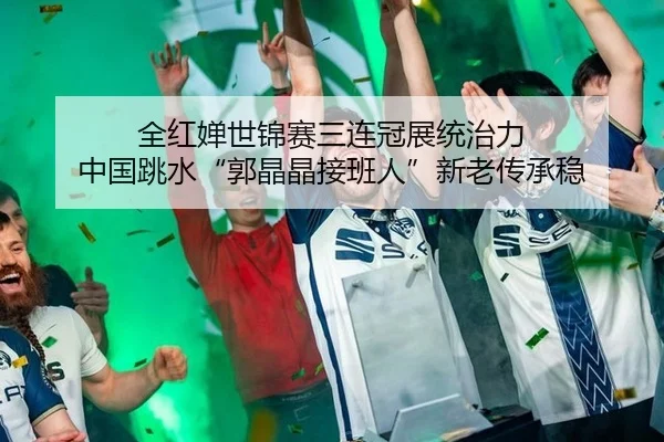 全红婵世锦赛三连冠展统治力 中国跳水“郭晶晶接班人”新老传承稳
