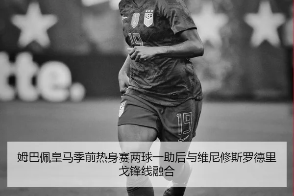 姆巴佩皇马季前热身赛两球一助后与维尼修斯罗德里戈锋线融合